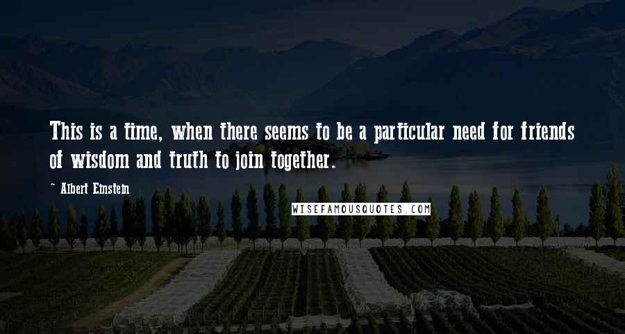 Albert Einstein Quotes: This is a time, when there seems to be a particular need for friends of wisdom and truth to join together.