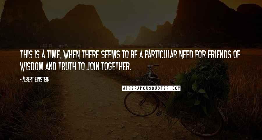 Albert Einstein Quotes: This is a time, when there seems to be a particular need for friends of wisdom and truth to join together.