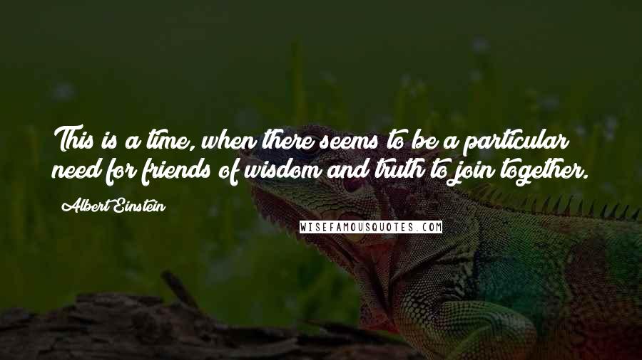 Albert Einstein Quotes: This is a time, when there seems to be a particular need for friends of wisdom and truth to join together.