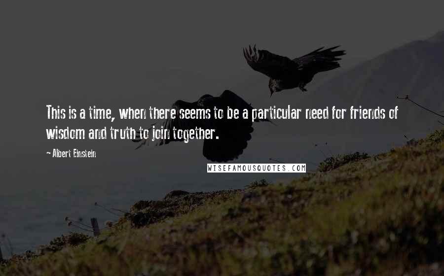 Albert Einstein Quotes: This is a time, when there seems to be a particular need for friends of wisdom and truth to join together.