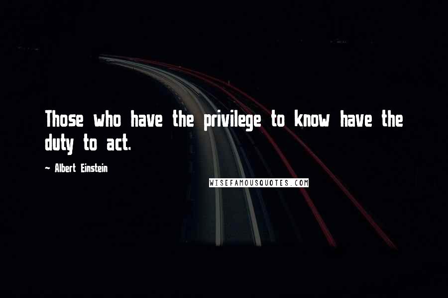 Albert Einstein Quotes: Those who have the privilege to know have the duty to act.