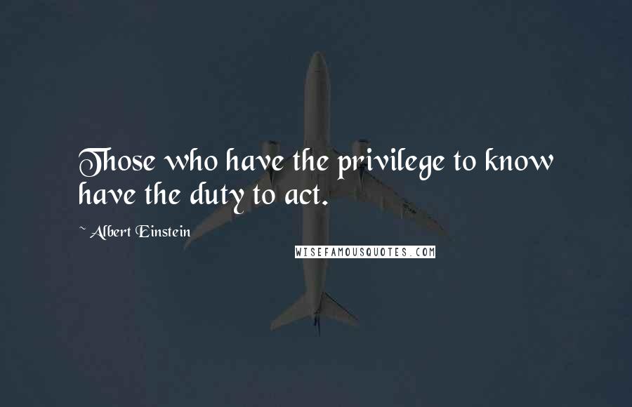 Albert Einstein Quotes: Those who have the privilege to know have the duty to act.