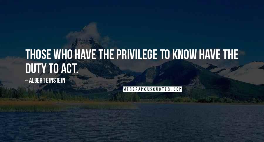 Albert Einstein Quotes: Those who have the privilege to know have the duty to act.