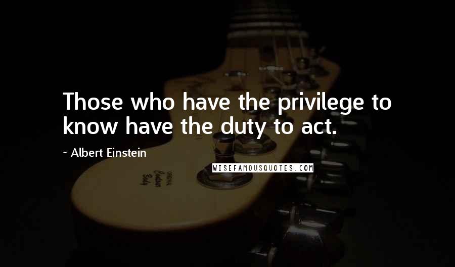 Albert Einstein Quotes: Those who have the privilege to know have the duty to act.