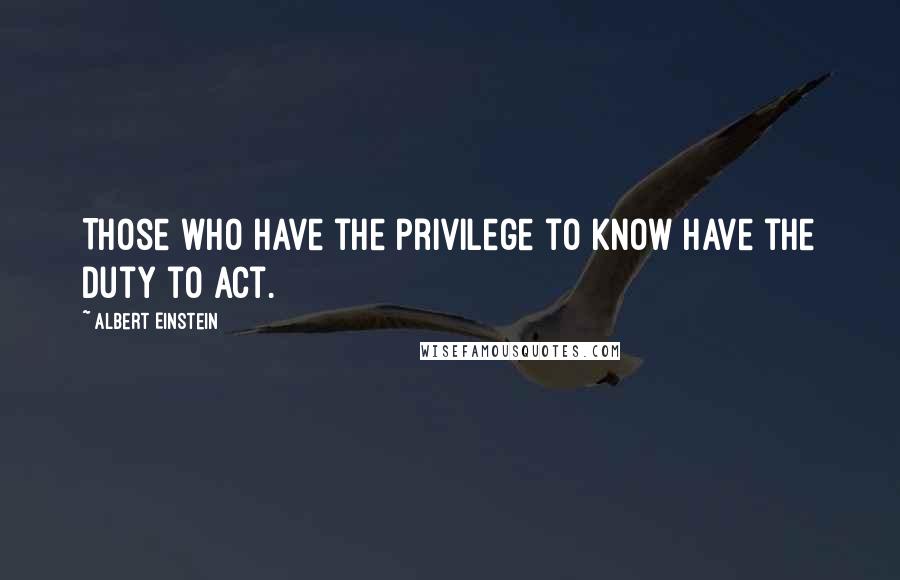 Albert Einstein Quotes: Those who have the privilege to know have the duty to act.