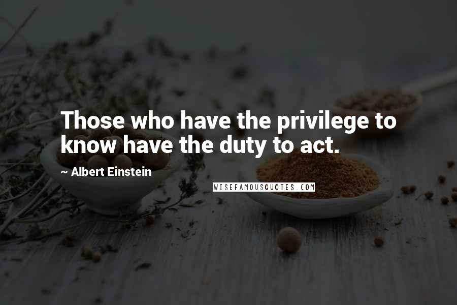 Albert Einstein Quotes: Those who have the privilege to know have the duty to act.