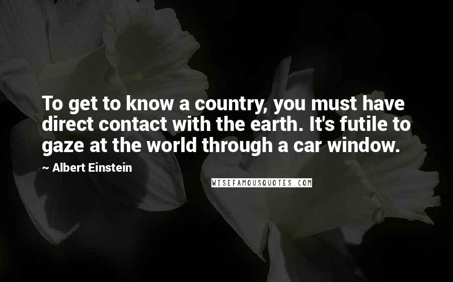 Albert Einstein Quotes: To get to know a country, you must have direct contact with the earth. It's futile to gaze at the world through a car window.