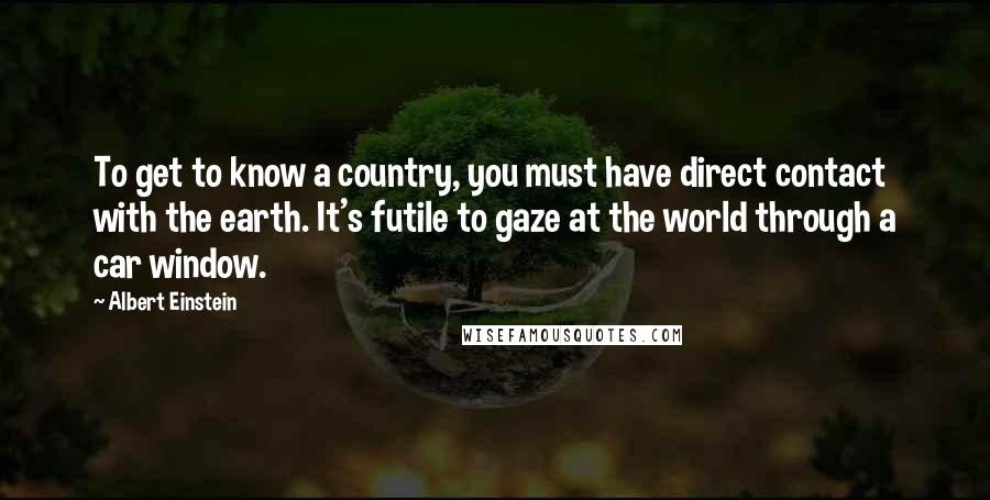 Albert Einstein Quotes: To get to know a country, you must have direct contact with the earth. It's futile to gaze at the world through a car window.