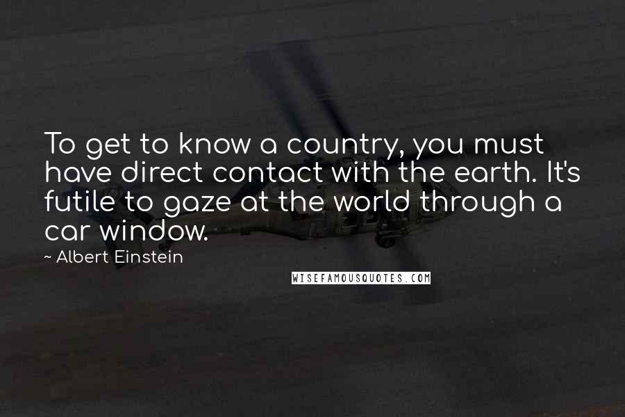 Albert Einstein Quotes: To get to know a country, you must have direct contact with the earth. It's futile to gaze at the world through a car window.