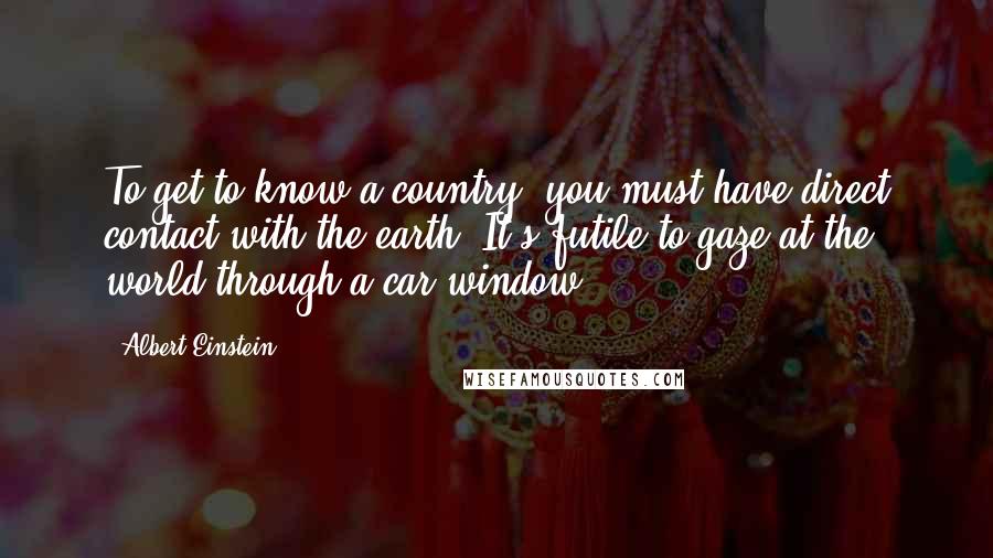 Albert Einstein Quotes: To get to know a country, you must have direct contact with the earth. It's futile to gaze at the world through a car window.