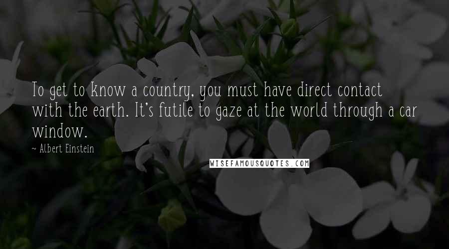 Albert Einstein Quotes: To get to know a country, you must have direct contact with the earth. It's futile to gaze at the world through a car window.