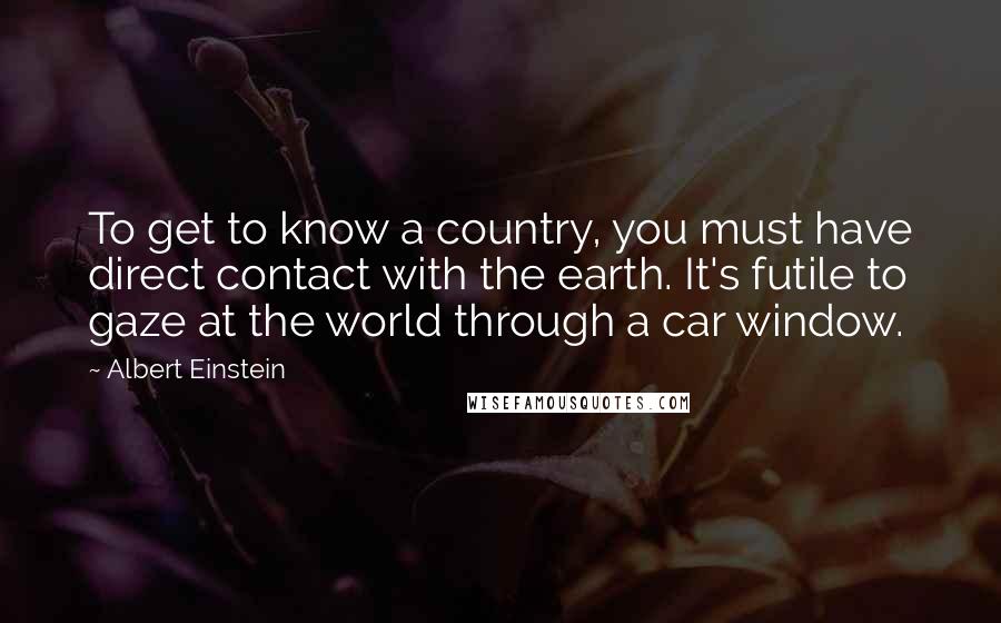 Albert Einstein Quotes: To get to know a country, you must have direct contact with the earth. It's futile to gaze at the world through a car window.