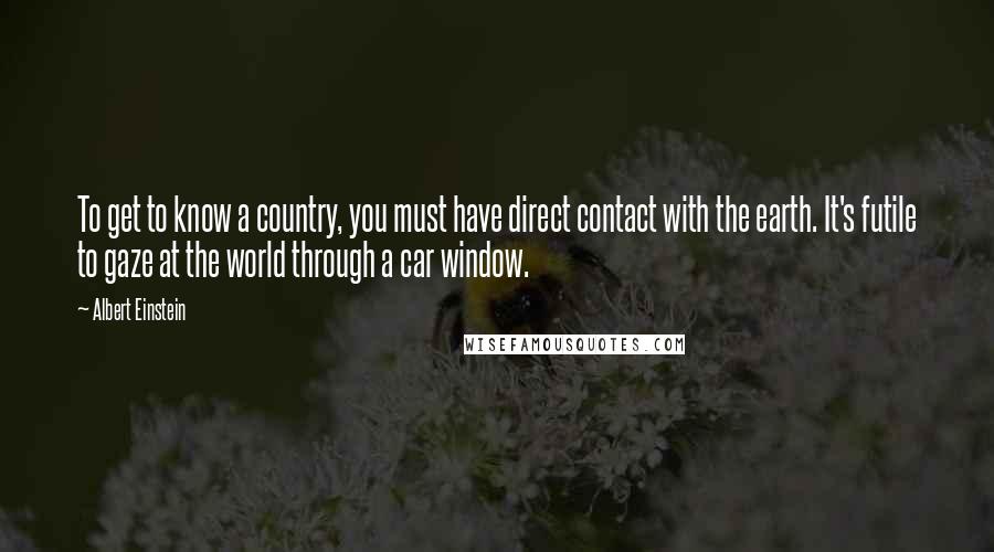 Albert Einstein Quotes: To get to know a country, you must have direct contact with the earth. It's futile to gaze at the world through a car window.