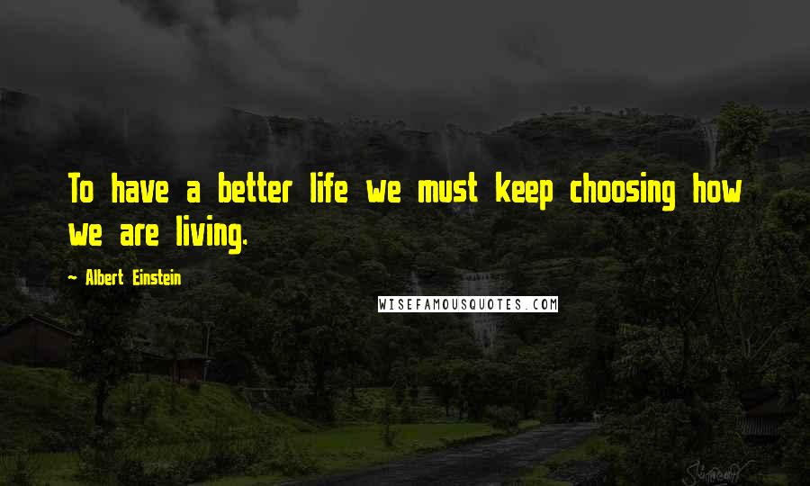Albert Einstein Quotes: To have a better life we must keep choosing how we are living.
