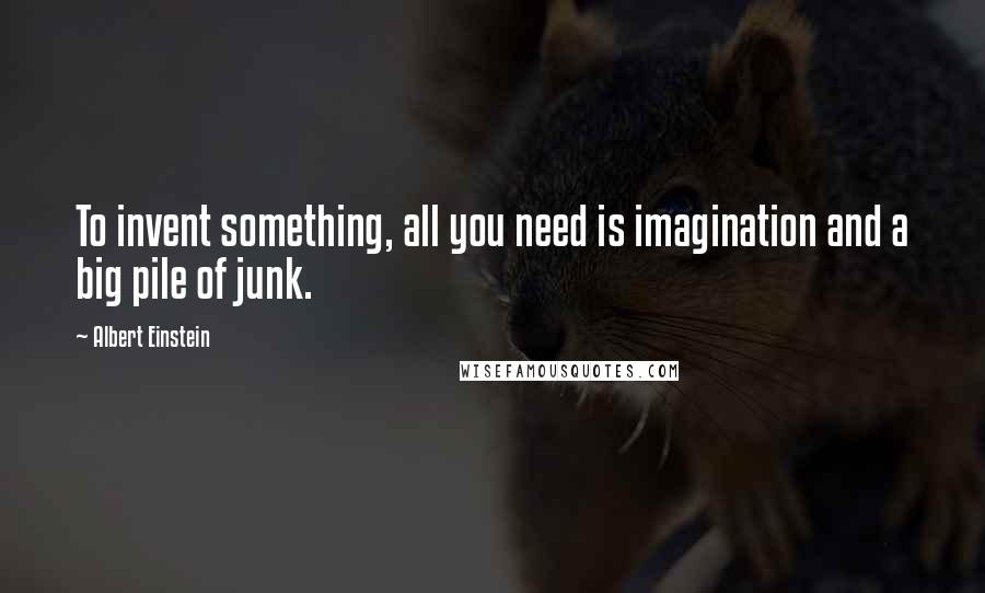 Albert Einstein Quotes: To invent something, all you need is imagination and a big pile of junk.