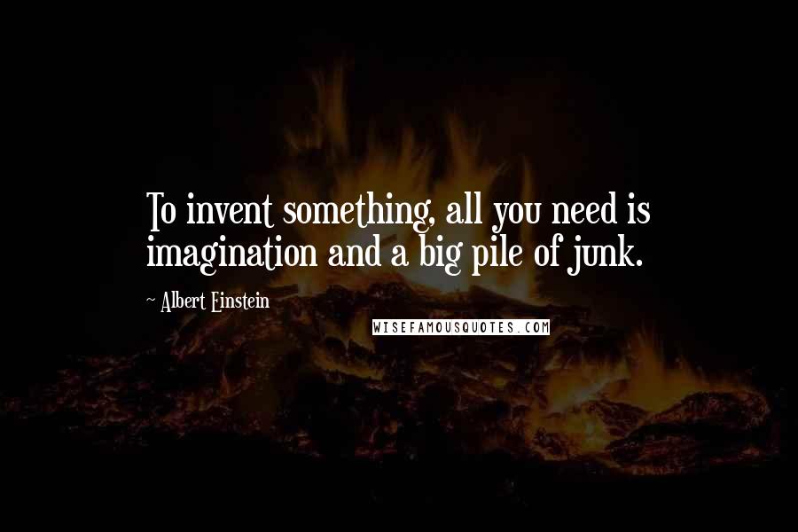 Albert Einstein Quotes: To invent something, all you need is imagination and a big pile of junk.