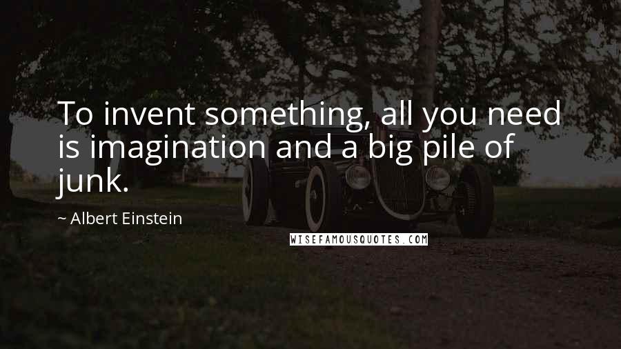 Albert Einstein Quotes: To invent something, all you need is imagination and a big pile of junk.