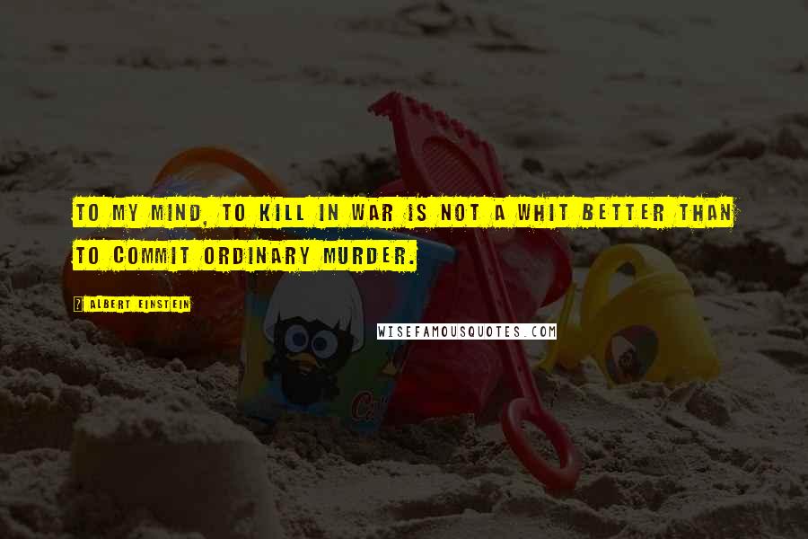 Albert Einstein Quotes: To my mind, to kill in war is not a whit better than to commit ordinary murder.