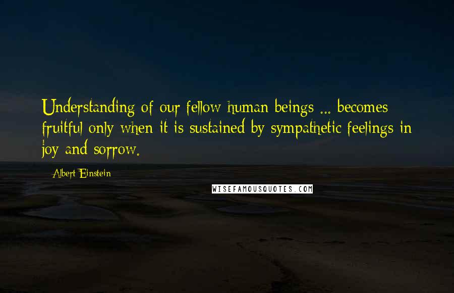 Albert Einstein Quotes: Understanding of our fellow human beings ... becomes fruitful only when it is sustained by sympathetic feelings in joy and sorrow.