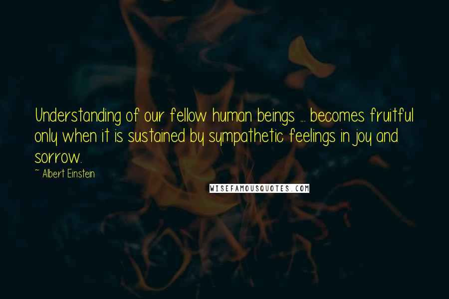 Albert Einstein Quotes: Understanding of our fellow human beings ... becomes fruitful only when it is sustained by sympathetic feelings in joy and sorrow.