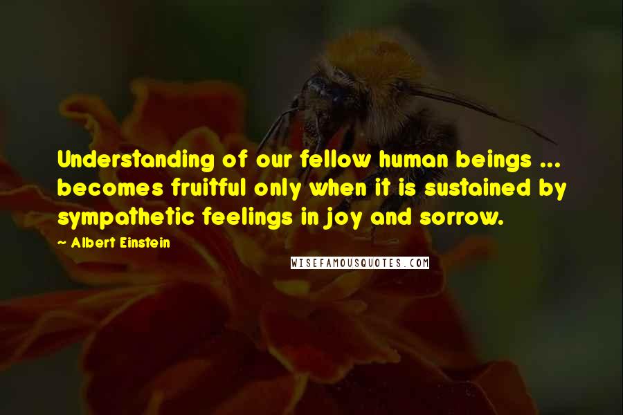 Albert Einstein Quotes: Understanding of our fellow human beings ... becomes fruitful only when it is sustained by sympathetic feelings in joy and sorrow.