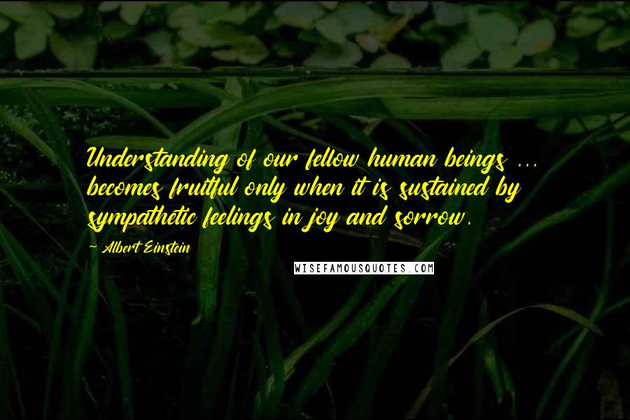 Albert Einstein Quotes: Understanding of our fellow human beings ... becomes fruitful only when it is sustained by sympathetic feelings in joy and sorrow.