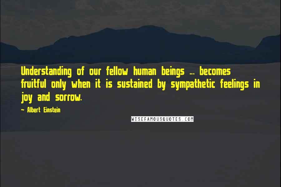 Albert Einstein Quotes: Understanding of our fellow human beings ... becomes fruitful only when it is sustained by sympathetic feelings in joy and sorrow.