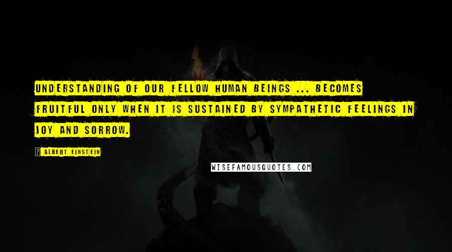 Albert Einstein Quotes: Understanding of our fellow human beings ... becomes fruitful only when it is sustained by sympathetic feelings in joy and sorrow.