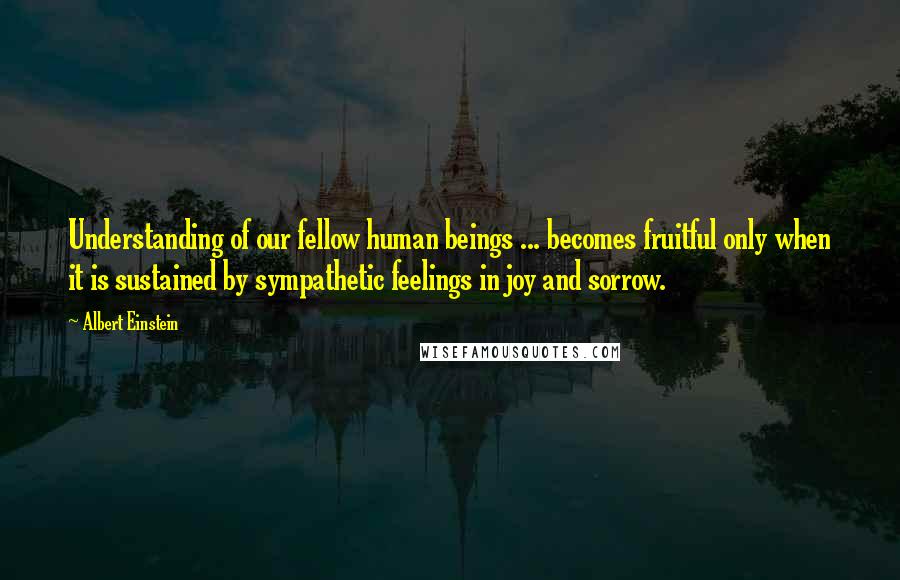 Albert Einstein Quotes: Understanding of our fellow human beings ... becomes fruitful only when it is sustained by sympathetic feelings in joy and sorrow.