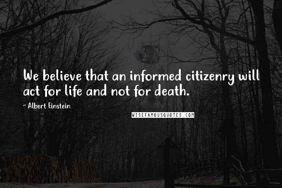 Albert Einstein Quotes: We believe that an informed citizenry will act for life and not for death.