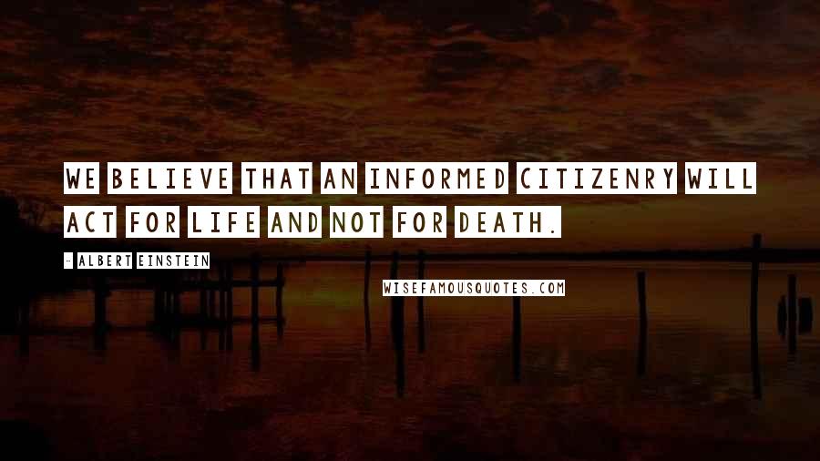 Albert Einstein Quotes: We believe that an informed citizenry will act for life and not for death.