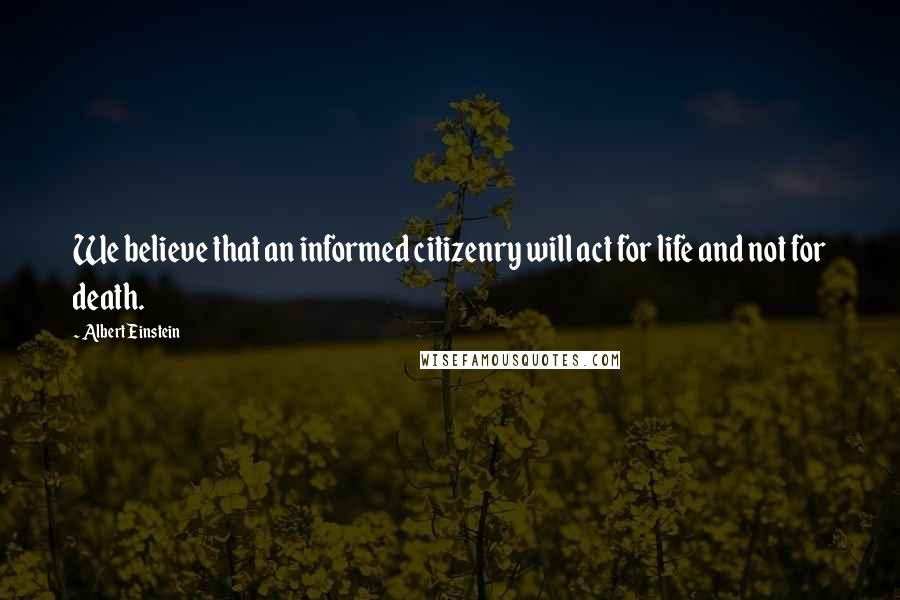 Albert Einstein Quotes: We believe that an informed citizenry will act for life and not for death.