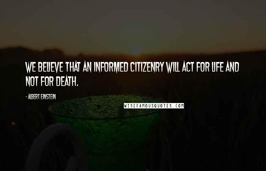 Albert Einstein Quotes: We believe that an informed citizenry will act for life and not for death.