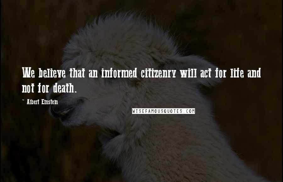 Albert Einstein Quotes: We believe that an informed citizenry will act for life and not for death.