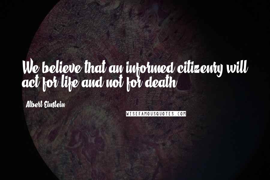 Albert Einstein Quotes: We believe that an informed citizenry will act for life and not for death.