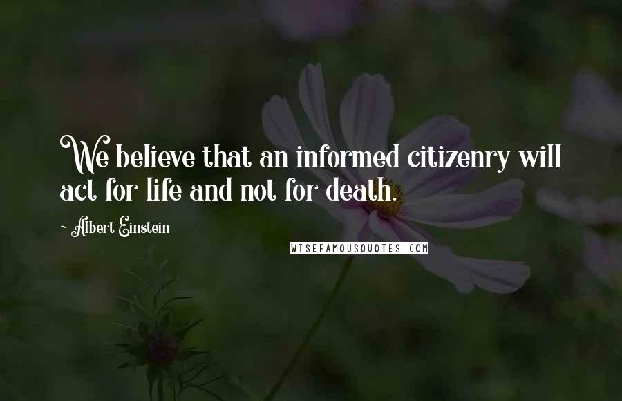 Albert Einstein Quotes: We believe that an informed citizenry will act for life and not for death.