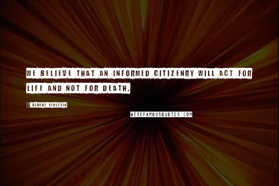 Albert Einstein Quotes: We believe that an informed citizenry will act for life and not for death.