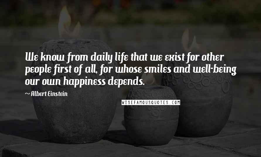 Albert Einstein Quotes: We know from daily life that we exist for other people first of all, for whose smiles and well-being our own happiness depends.