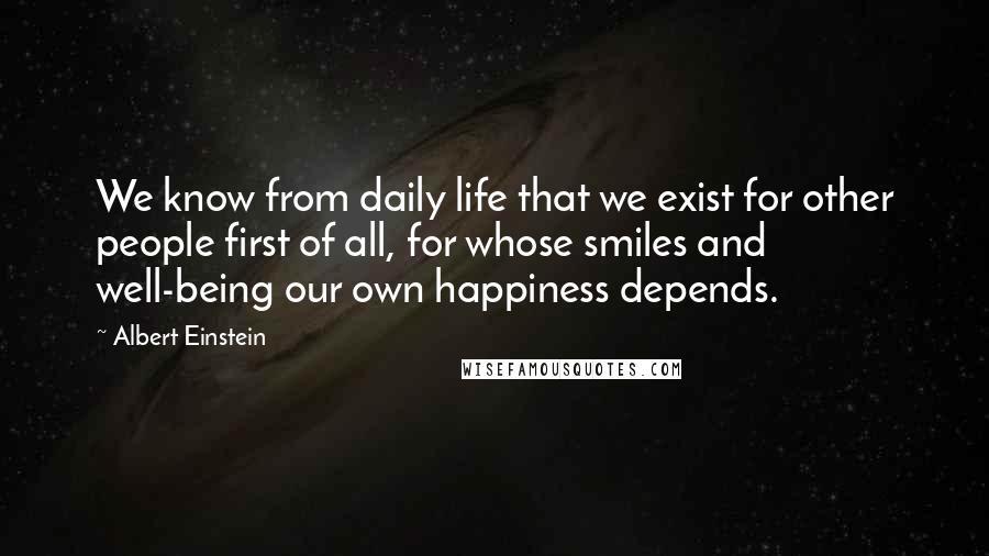 Albert Einstein Quotes: We know from daily life that we exist for other people first of all, for whose smiles and well-being our own happiness depends.
