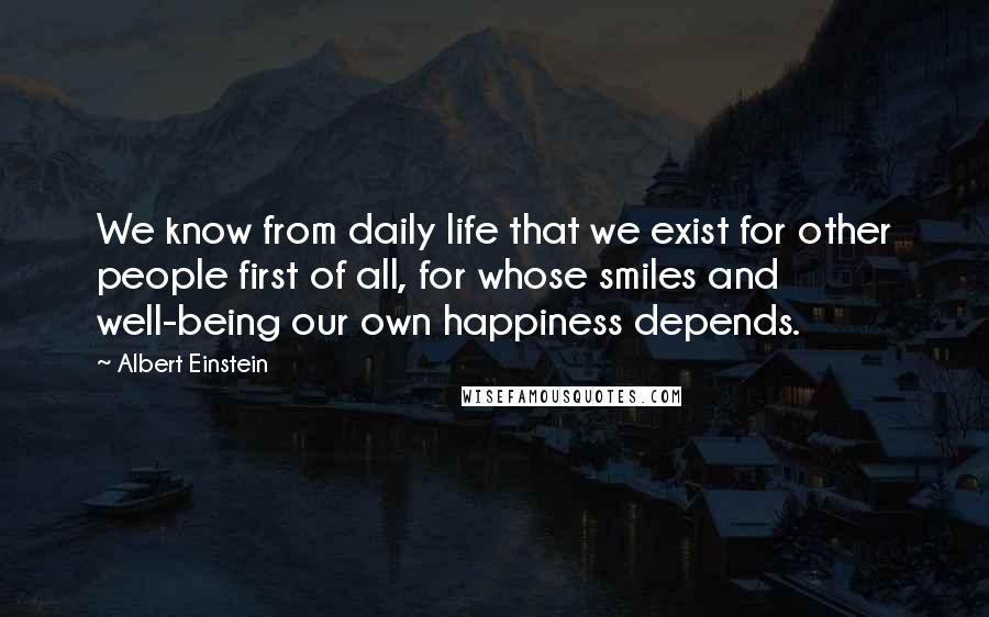 Albert Einstein Quotes: We know from daily life that we exist for other people first of all, for whose smiles and well-being our own happiness depends.