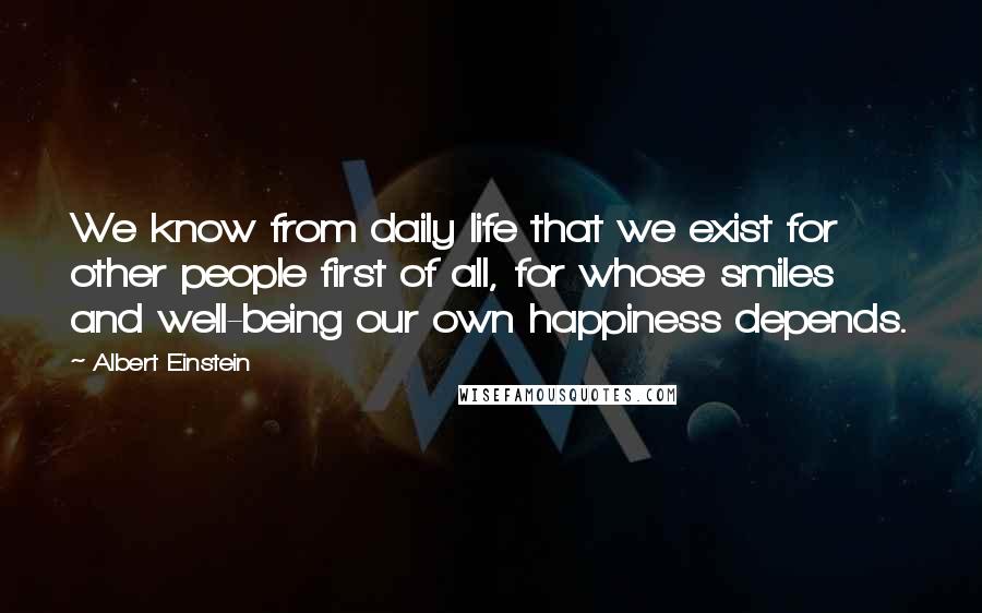 Albert Einstein Quotes: We know from daily life that we exist for other people first of all, for whose smiles and well-being our own happiness depends.