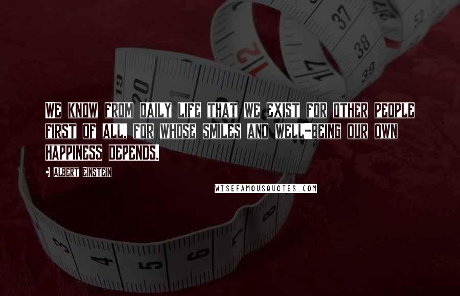 Albert Einstein Quotes: We know from daily life that we exist for other people first of all, for whose smiles and well-being our own happiness depends.