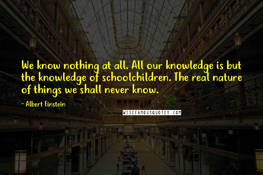 Albert Einstein Quotes: We know nothing at all. All our knowledge is but the knowledge of schoolchildren. The real nature of things we shall never know.