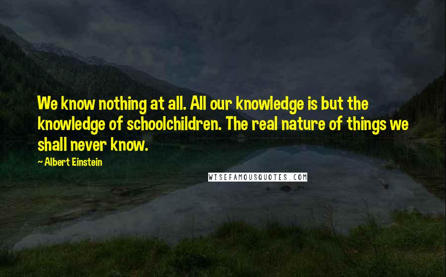 Albert Einstein Quotes: We know nothing at all. All our knowledge is but the knowledge of schoolchildren. The real nature of things we shall never know.