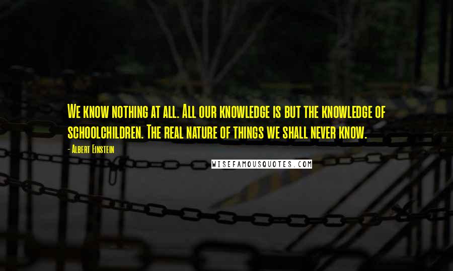 Albert Einstein Quotes: We know nothing at all. All our knowledge is but the knowledge of schoolchildren. The real nature of things we shall never know.