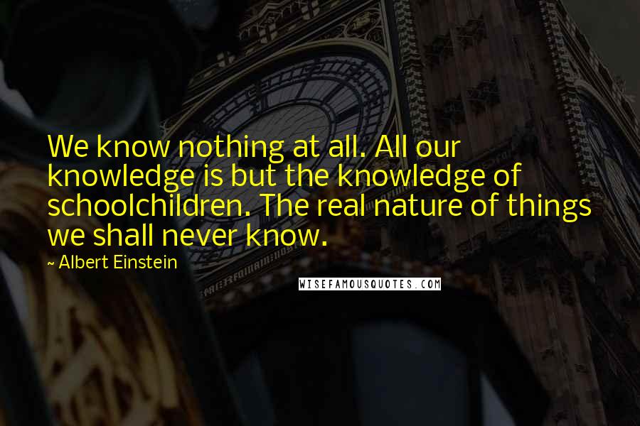 Albert Einstein Quotes: We know nothing at all. All our knowledge is but the knowledge of schoolchildren. The real nature of things we shall never know.