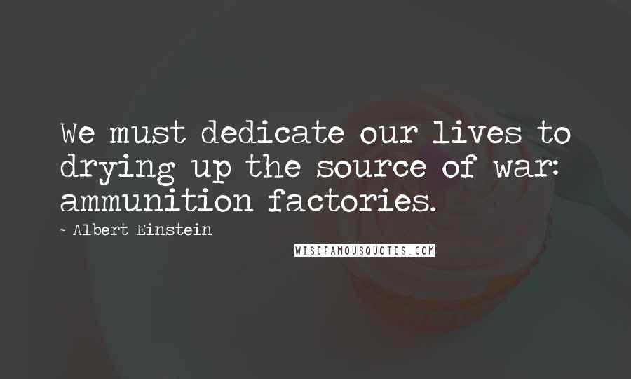 Albert Einstein Quotes: We must dedicate our lives to drying up the source of war: ammunition factories.