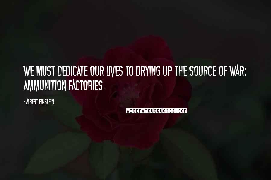 Albert Einstein Quotes: We must dedicate our lives to drying up the source of war: ammunition factories.