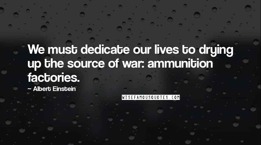 Albert Einstein Quotes: We must dedicate our lives to drying up the source of war: ammunition factories.