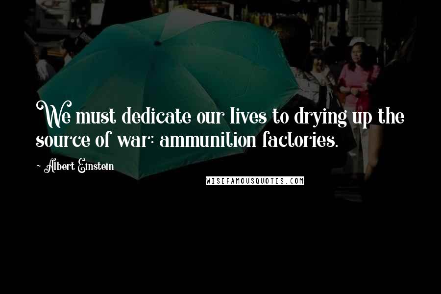 Albert Einstein Quotes: We must dedicate our lives to drying up the source of war: ammunition factories.